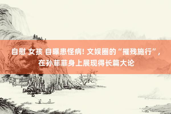 自慰 女孩 自曝患怪病! 文娱圈的“摧残施行”, 在孙菲菲身上展现得长篇大论