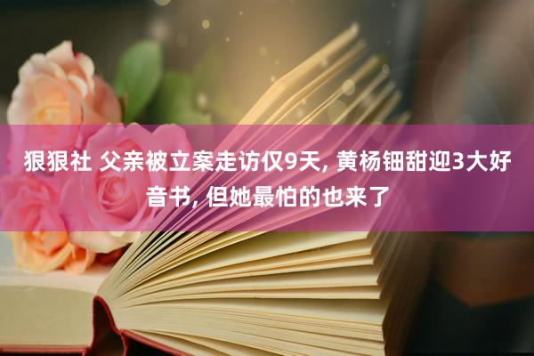 狠狠社 父亲被立案走访仅9天, 黄杨钿甜迎3大好音书, 但她最怕的也来了