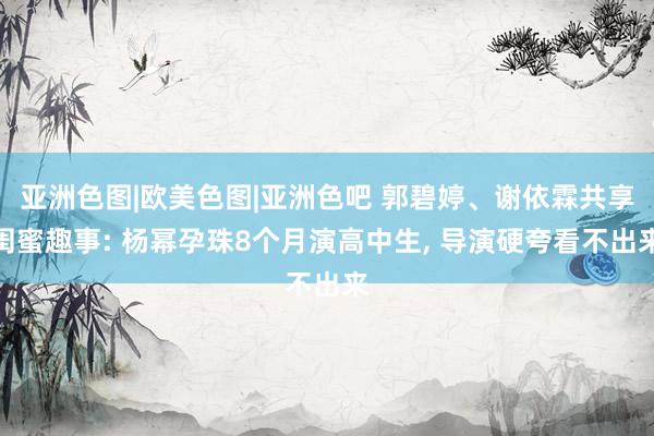 亚洲色图|欧美色图|亚洲色吧 郭碧婷、谢依霖共享闺蜜趣事: 杨幂孕珠8个月演高中生, 导演硬夸看不出来