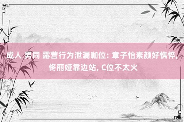 成人 男同 露营行为泄漏咖位: 章子怡素颜好憔悴, 佟丽娅靠边站, C位不太火