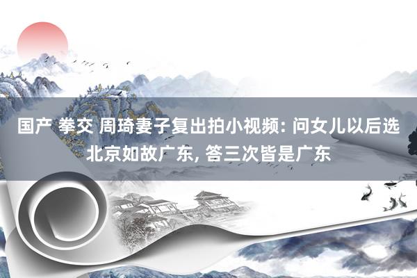 国产 拳交 周琦妻子复出拍小视频: 问女儿以后选北京如故广东, 答三次皆是广东