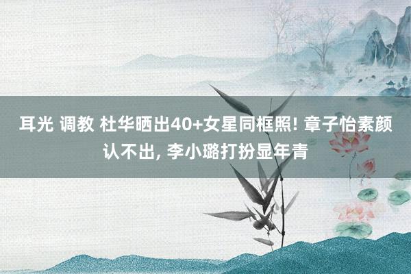 耳光 调教 杜华晒出40+女星同框照! 章子怡素颜认不出, 李小璐打扮显年青