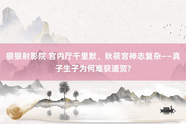 狠狠射影院 宫内厅千里默、秋筱宫神志复杂——真子生子为何难获道贺?
