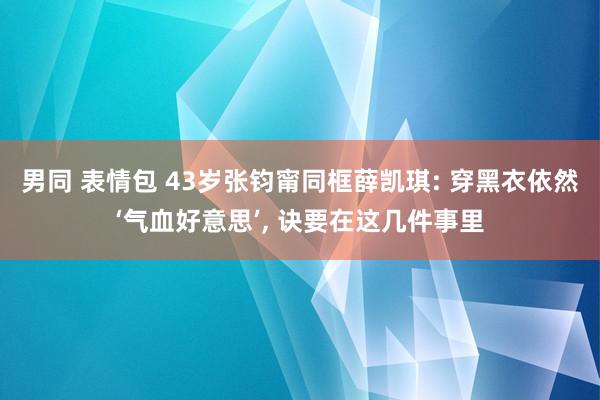 男同 表情包 43岁张钧甯同框薛凯琪: 穿黑衣依然‘气血好意思’, 诀要在这几件事里