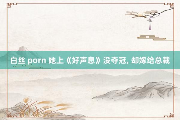 白丝 porn 她上《好声息》没夺冠, 却嫁给总裁