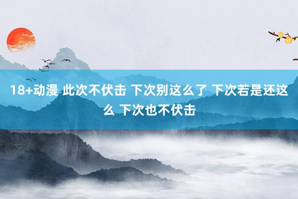 18+动漫 此次不伏击 下次别这么了 下次若是还这么 下次也不伏击