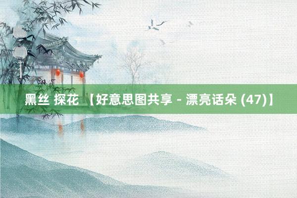 黑丝 探花 【好意思图共享 - 漂亮话朵 (47)】
