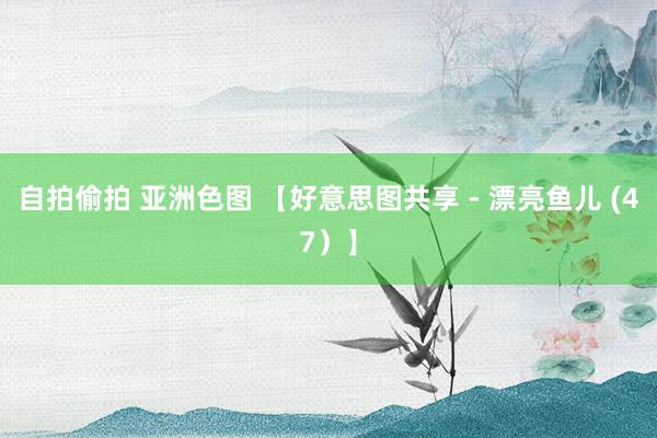 自拍偷拍 亚洲色图 【好意思图共享 - 漂亮鱼儿 (47）】