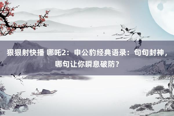狠狠射快播 哪吒2：申公豹经典语录：句句封神，哪句让你瞬息破防？