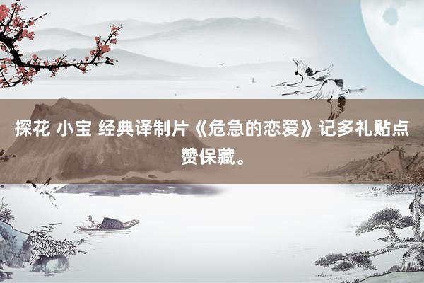 探花 小宝 经典译制片《危急的恋爱》记多礼贴点赞保藏。