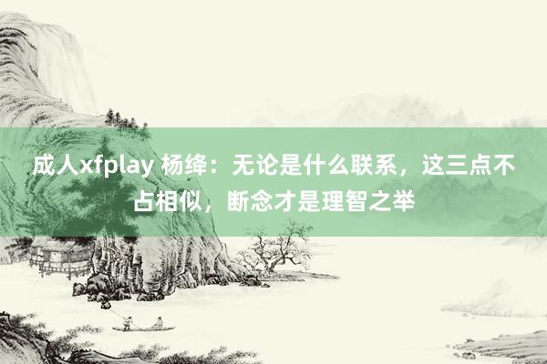 成人xfplay 杨绛：无论是什么联系，这三点不占相似，断念才是理智之举