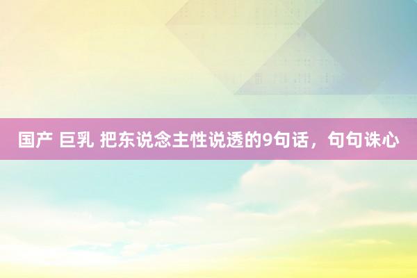 国产 巨乳 把东说念主性说透的9句话，句句诛心