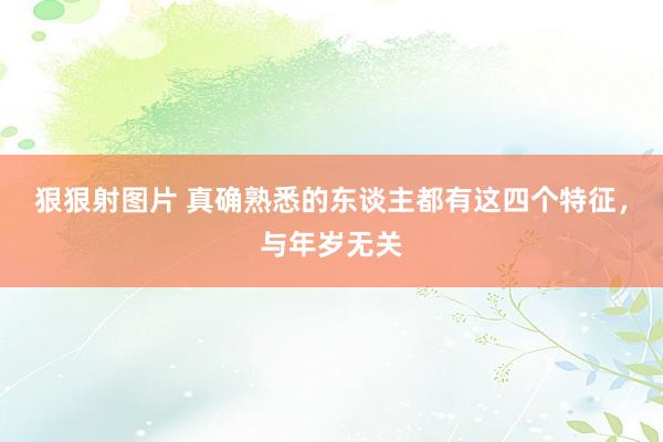 狠狠射图片 真确熟悉的东谈主都有这四个特征，与年岁无关