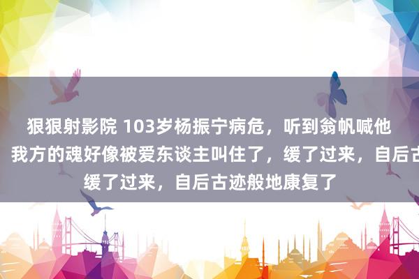 狠狠射影院 103岁杨振宁病危，听到翁帆喊他：达令！达令！我方的魂好像被爱东谈主叫住了，缓了过来，自后古迹般地康复了