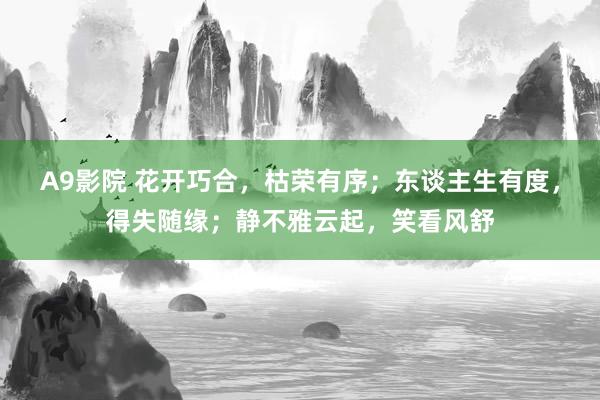 A9影院 花开巧合，枯荣有序；东谈主生有度，得失随缘；静不雅云起，笑看风舒