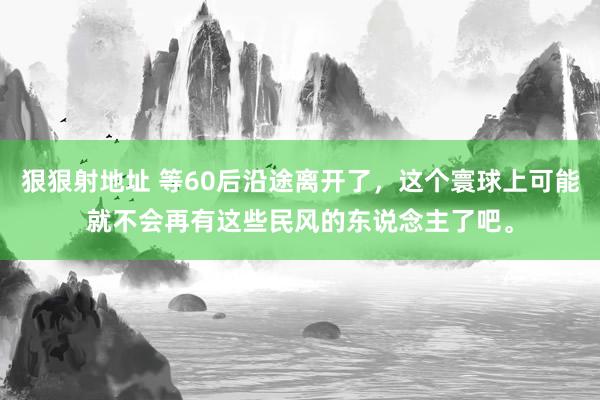 狠狠射地址 等60后沿途离开了，这个寰球上可能就不会再有这些民风的东说念主了吧。