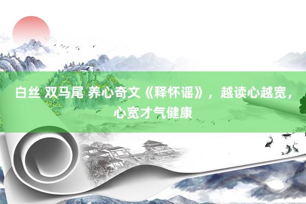 白丝 双马尾 养心奇文《释怀谣》，越读心越宽，心宽才气健康