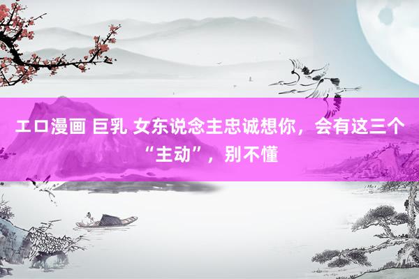 エロ漫画 巨乳 女东说念主忠诚想你,会有这三个“主动”,别不懂