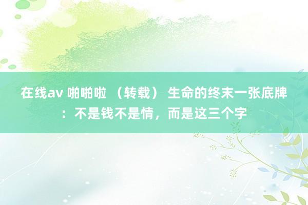 在线av 啪啪啦 （转载） 生命的终末一张底牌：不是钱不是情，而是这三个字