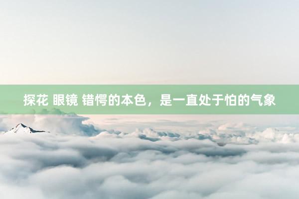 探花 眼镜 错愕的本色，是一直处于怕的气象