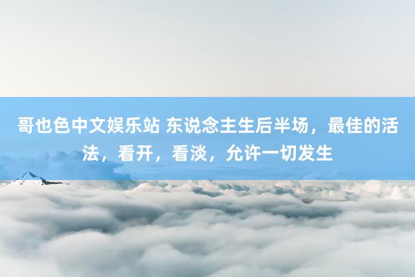 哥也色中文娱乐站 东说念主生后半场，最佳的活法，看开，看淡，允许一切发生