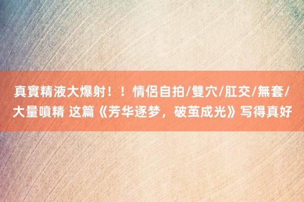 真實精液大爆射！！情侶自拍/雙穴/肛交/無套/大量噴精 这篇《芳华逐梦，破茧成光》写得真好