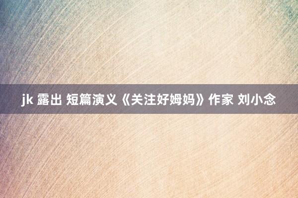jk 露出 短篇演义《关注好姆妈》作家 刘小念