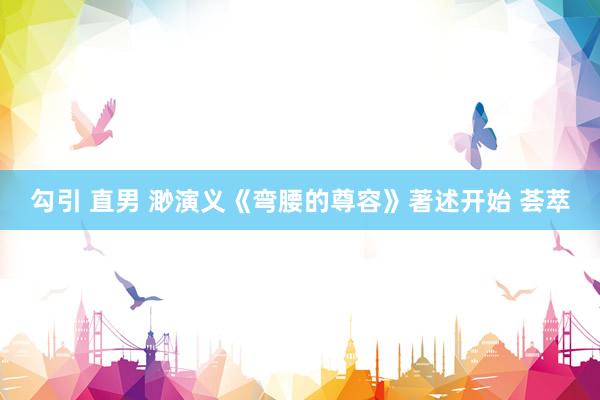 勾引 直男 渺演义《弯腰的尊容》著述开始 荟萃