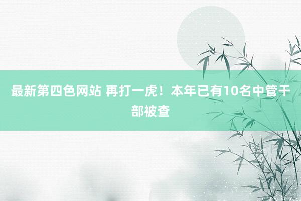 最新第四色网站 再打一虎！本年已有10名中管干部被查