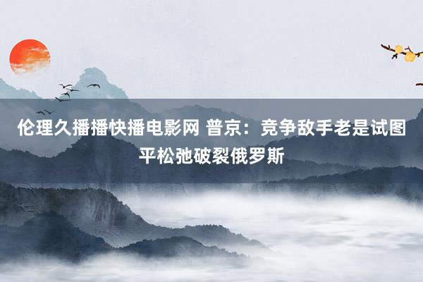 伦理久播播快播电影网 普京：竞争敌手老是试图平松弛破裂俄罗斯