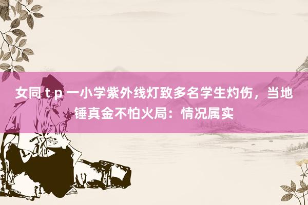 女同 t p 一小学紫外线灯致多名学生灼伤，当地锤真金不怕火局：情况属实