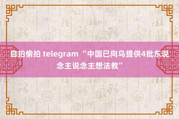 自拍偷拍 telegram “中国已向乌提供4批东说念主说念主想法救”