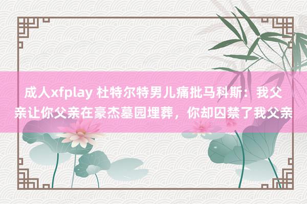 成人xfplay 杜特尔特男儿痛批马科斯：我父亲让你父亲在豪杰墓园埋葬，你却囚禁了我父亲