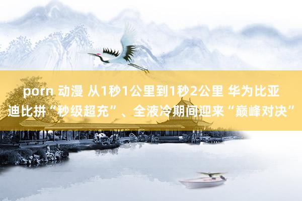 porn 动漫 从1秒1公里到1秒2公里 华为比亚迪比拼“秒级超充”、全液冷期间迎来“巅峰对决”
