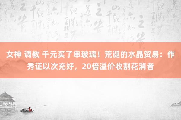 女神 调教 千元买了串玻璃！荒诞的水晶贸易：作秀证以次充好，20倍溢价收割花消者