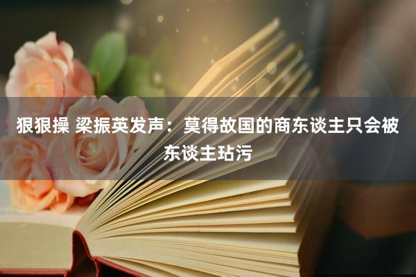 狠狠操 梁振英发声：莫得故国的商东谈主只会被东谈主玷污