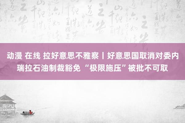 动漫 在线 拉好意思不雅察丨好意思国取消对委内瑞拉石油制裁豁免 “极限施压”被批不可取