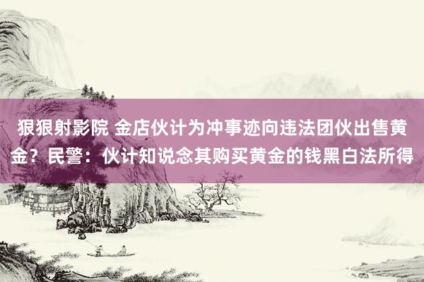 狠狠射影院 金店伙计为冲事迹向违法团伙出售黄金？民警：伙计知说念其购买黄金的钱黑白法所得