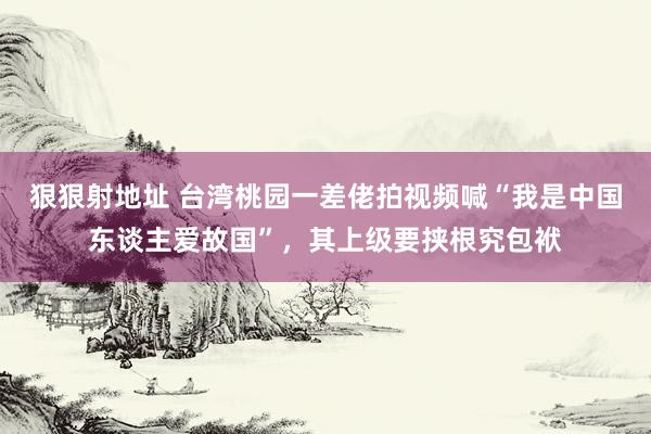 狠狠射地址 台湾桃园一差佬拍视频喊“我是中国东谈主爱故国”，其上级要挟根究包袱